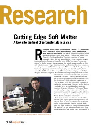 Research 
Cutting Edge Soft Matter 
A look into the field of soft materials research 
28 dukengineer 2012 
Recently, the National Science Foundation funded a massive $13.6 million under-taking 
to establish the Triangle Materials Research Science and Engineering 
Center (MRSEC) in North Carolina. The MRSEC — an intercollegiate collab-oration 
between the schools in the Research Triangle area, namely Duke 
University, North Carolina State University, University of North 
Carolina – Chapel Hill, and North Carolina Central University — will 
focus on advancing the current knowledge in the field of “soft matter” research. A 
team of 20 faculty members from across these four schools has assembled in an effort 
to develop intricate new types of soft matter that exhibit unique functional properties. 
Leading this team of MRSEC investigators is Gabriel Lopez, Ph.D., Pratt professor of 
biomedical engineering and mechanical engineering and materials science. Lopez 
received his Ph.D. from the University of Washington by developing a method for 
changing the surface properties of different materials by coating them with ultrathin 
polymer layers. He continued his research as a postdoc-toral 
fellow at Harvard University, where he studied 
how to control cell growth using micropatterns in sur-face 
chemistry of culture substrates. Lopez came to 
Duke in January 2010 after establishing a biomedical 
engineering program at the University of New Mexico. 
At Duke, Lopez has been focused on conducting 
research in the area of soft matter. “Soft matter,” Lopez 
said “is basically a designation for a class of condensed 
matter that is based on the energy required to deform it. 
If the matter in question deforms easily at ambient con-ditions, 
then it is considered soft matter.” 
Some basic examples of soft matter include rubber, 
polymers, gels, liquid crystals, and suspensions of fine 
particles, many of which we use every day in the form 
of tires, plastic containers, cosmetic supplies, deter-gents, 
and foods. However, it has also become apparent 
that scientists can take advantage of many more of the 
unique properties of soft matter. Lopez believes that “a 
Prof. Gabriel Lopez analyzing new soft materials for the MRSEC 
 