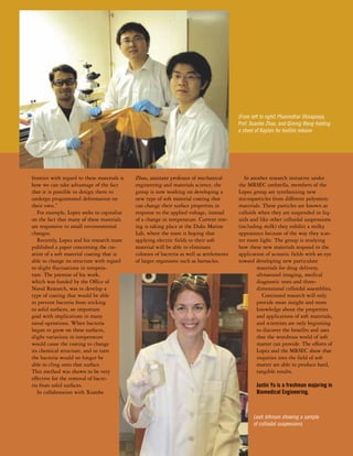 frontier with regard to these materials is 
how we can take advantage of the fact 
that it is possible to design them to 
undergo programmed deformation on 
their own.” 
For example, Lopez seeks to capitalize 
on the fact that many of these materials 
are responsive to small environmental 
changes. 
Recently, Lopez and his research team 
published a paper concerning the cre-ation 
of a soft material coating that is 
able to change its structure with regard 
to slight fluctuations in tempera-ture. 
The premise of his work, 
which was funded by the Office of 
Naval Research, was to develop a 
type of coating that would be able 
to prevent bacteria from sticking 
to solid surfaces, an important 
goal with implications in many 
naval operations. When bacteria 
began to grow on these surfaces, 
slight variations in temperature 
would cause the coating to change 
its chemical structure, and in turn 
the bacteria would no longer be 
able to cling onto that surface. 
This method was shown to be very 
effective for the removal of bacte-ria 
from solid surfaces. 
In collaboration with Xuanhe 
Zhao, assistant professor of mechanical 
engineering and materials science, the 
group is now working on developing a 
new type of soft material coating that 
can change their surface properties in 
response to the applied voltage, instead 
of a change in temperature. Current test-ing 
is taking place at the Duke Marine 
Lab, where the team is hoping that 
applying electric fields to their soft 
material will be able to eliminate 
colonies of bacteria as well as settlements 
of larger organisms such as barnacles. 
(From left to right) Phanindhar Shivapooja, 
Prof. Xuanhe Zhao, and Qiming Wang holding 
a sheet of Kapton for biofilm release 
In another research initiative under 
the MRSEC umbrella, members of the 
Lopez group are synthesizing new 
microparticles from different polymeric 
materials. These particles are known as 
colloids when they are suspended in liq-uids 
and like other colloidal suspensions 
(including milk) they exhibit a milky 
appearance because of the way they scat-ter 
room light. The group is studying 
how these new materials respond to the 
application of acoustic fields with an eye 
toward developing new particulate 
materials for drug delivery, 
ultrasound imaging, medical 
diagnostic tests and three-dimensional 
colloidal assemblies. 
Continued research will only 
provide more insight and more 
knowledge about the properties 
and applications of soft materials, 
and scientists are only beginning 
to discover the benefits and uses 
that the wondrous world of soft 
matter can provide. The efforts of 
Lopez and the MRSEC show that 
inquiries into the field of soft 
matter are able to produce hard, 
tangible results. 
Justin Yu is a freshman majoring in 
Biomedical Engineering. 
Leah Johnson showing a sample 
of colliodal suspensions. 
 