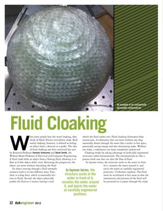 Fluid Cloaking 
When most people hear the word cloaking, they 
think of Harry Potter’s invisibility cloak. Real-world 
cloaking, however, is defined as hiding 
an object from a detector or a probe. The idea 
of fluid cloaking was first conceived last year 
by Research Professor Yaroslav Urzhumov and David Smith, the 
William Bejan Professor of Electrical and Computer Engineering. 
A fluid cloak hides an object from a flowing fluid, allowing it to 
flow as if that object didn’t exist. Reversing the perspective, the 
object can move without disturbing the fluid. 
An object moving through a fluid normally 
interacts with it in two different ways. First, 
there is a drag force, which is essentially fric-tion 
in fluids. Second, the object physically 
pushes the fluid as it moves, leaving a void 
An example of an isotropically 
permeable metamaterial. 
which the fluid rushes into. Fluid cloaking eliminates these 
interactions. A submarine that can move without any drag 
essentially shoots through the water like a rocket in free space, 
potentially saving energy and also eliminating wake. Without 
any wake, a submarine can roam completely undetected. 
Cloaking works by taking advantage of artificially engineered 
structures called metamaterials. The metamaterials act like a 
porous mesh case that can alter the flow of fluid. 
“In layman terms, the structure sucks in the water in front 
of it, reroutes the water around it, and 
ejects the water at carefully engineered 
positions,” Urzhumov explains. The fluid 
must be accelerated at key areas so that the 
momentum and pressure of the fluid will 
be preserved as it passes through the cloak. 
32 dukengineer 2012 
In layman terms, the 
structure sucks in the 
water in front of it, 
reroutes the water around 
it, and ejects the water 
at carefully engineered 
positions. 
 