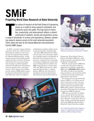 SMiF 
Propelling World Class Research at Duke University 
In 2000, a university strategic planning 
committee, which was a collection of top 
administrators working to create initia-tives 
for the university’s future, formed 
the “Materials Working Group” to help 
catalyze nanostructured and bio-inspired 
materials and device research. The group 
realized that there was a lack of equip-ment 
necessary to perform high-level 
research for the fabrication and characteri-zation 
of materials, devices, and nanos-tructures. 
Their solution to the problem 
was the creation of SMIF, Duke’s resource 
for advanced characterization and clean-room 
fabrication, which is available to 
34 dukengineer 2012 
undergraduates, graduate students, facul-ty, 
and non-university researchers alike. 
By 2002, SMIF obtained X-ray diffrac-tion 
and atomic force microscopy capabil-ities, 
originally located in the basement of 
the Levine Science Research Center. A 
year later, a scanning electron microscope 
in the physics building and a small clean-room 
in Hudson Hall were added to the 
SMIF arsenal. However, it was not until 
2007 that SMIF moved into the 12,000 
square foot facility where it currently 
operates. SMIF now has more than 65 
instruments serving the needs of more 
than 500 users across the Pratt School of 
Above: A Duke University researcher using a 
fluorescent microscope in the cleanroom “Bio Bay” 
Engineering, Trinity School of Arts & 
Sciences, the School of Medicine, neigh-boring 
universities, and companies across 
the Research Triangle Park. 
With the constant bustle in SMIF from 
its many users and projects, safety has 
always been an important consideration. 
SMIF director Mark Walters, Ph.D. explains, 
“The safety of students and researchers 
using our facility is our top priority, which 
is evidenced by the safety training and 
safety systems in the facility.” 
For instance, the toxic gas monitoring 
system in SMIF is a $1 million state-of-the- 
art system that can detect the type, 
amount, and location of any gas leak or 
chemical spill and immediately notify 
SMIF staff by wireless communication to 
any locality. There have been no incidents 
of injury since SMIF first opened. 
SMIF now not only offers its capabili-ties 
as a research facility, but also as an 
educational tool. The staff allows profes-sors 
to illustrate concepts from class at no 
charge. Further, several funding agencies, 
such as the LORD Foundation and the 
Donald M. Alstadt Fund, have enabled 
The culture of research at the Pratt School of Engineering 
serves as a model to many research institutions and 
industries across the globe. The high level of innova-tion, 
productivity, and advancement reflects a vibrant 
community of students, faculty and researchers across 
a range of disciplines in science and engineering. However, pioneer-ing 
research requires access to the most advanced equipment. 
That’s where the idea for the Shared Materials Instrumentation 
Facility (SMIF) began. 
Left: A Duke University Post-Doc analyzes an 
image of a microelectromechanical device 
collected on SMIF’s 3D Optical Profiler 
 