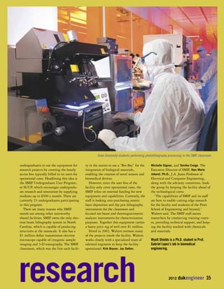 Duke University students performing photolithography processing in the SMIF cleanroom 
2012 dukengineer 35 
undergraduates to use the equipment for 
research projects by covering the hourly 
access fees typically billed to its users for 
operational costs. Headlining this idea is 
the SMIF Undergraduate User Program, 
or SUUP, which encourages undergradu-ate 
research and innovation by supplying 
students up to $500 a month. There are 
currently 23 undergraduates participating 
in this program. 
There are many reasons why SMIF 
stands out among other noteworthy 
shared facilities. SMIF owns the only elec-tron 
beam lithography system in North 
Carolina, which is capable of producing 
structures at the nanoscale. It also has a 
$1 million dollar transmission electron 
microscope capable of cryogenic sample 
imaging and 3-D tomography. The SMIF 
cleanroom, which was the first such facili-ty 
in the nation to use a “Bio Bay” for the 
integration of biological materials, 
enabling the creation of novel sensors and 
biomedical devices. 
However, since the user fees of the 
facility only cover operational costs, the 
SMIF relies on external funding for new 
equipment and capabilities. Currently, the 
staff is looking into purchasing atomic 
layer deposition and dip pen lithography 
instruments for the cleanroom and 
focused ion beam and thermogravimetric 
analyzer instruments for characterization 
purposes. Together this equipment carries 
a heavy price tag of well over $1 million. 
Hired in 2002, Walters oversees many 
of the projects inside the facility. Walters 
works closely with a specialized team of 
talented engineers to keep the facility 
operational: Kirk Bryson, Jay Dalton, 
Michelle Gignac, and Tamika Craige. The 
Executive Director of SMIF, Nan Marie 
Jokerst, Ph.D., J.A. Jones Professor of 
Electrical and Computer Engineering, 
along with the advisory committee, leads 
the group by keeping the facility ahead of 
the technological curve. 
“The capabilities of SMIF and its staff 
are here to enable cutting edge research 
for the faculty and students of the Pratt 
School of Engineering and beyond,” 
Walters said. The SMIF staff assists 
researchers by conducting training cours-es, 
providing technical support, and keep-ing 
the facility stocked with chemicals 
and materials. 
Wyatt Shields is a Ph.D. student in Prof. 
Gabriel Lopez’s lab in biomedical 
engineering. 
research 
 