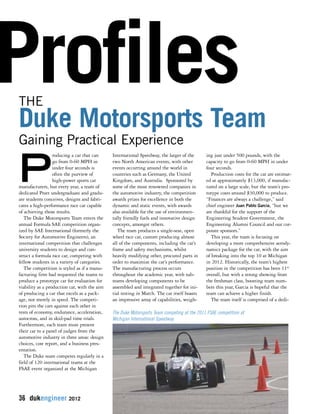 Profiles THE 
Duke Motorsports Team 
Producing a car that can 
go from 0-60 MPH in 
under four seconds is 
often the purview of 
high-power sports car 
manufacturers, but every year, a team of 
dedicated Pratt undergraduate and gradu-ate 
students conceives, designs and fabri-cates 
a high-performance race car capable 
of achieving those results. 
The Duke Motorsports Team enters the 
annual Formula SAE competition organ-ized 
by SAE International (formerly the 
Society for Automotive Engineers), an 
international competition that challenges 
university students to design and con-struct 
a formula race car, competing with 
fellow students in a variety of categories. 
The competition is styled as if a manu-facturing 
firm had requested the teams to 
produce a prototype car for evaluation for 
viability as a production car, with the aim 
of producing a car that excels as a pack-age, 
not merely in speed. The competi-tion 
pits the cars against each other in 
tests of economy, endurance, acceleration, 
autocross, and in skid-pad time trials. 
Furthermore, each team must present 
their car to a panel of judges from the 
automotive industry in three areas: design 
choices, cost report, and a business pres-entation. 
The Duke team competes regularly in a 
field of 120 international teams at the 
FSAE event organized at the Michigan 
36 dukengineer 2012 
International Speedway, the larger of the 
two North American events, with other 
events occurring around the world in 
countries such as Germany, the United 
Kingdom, and Australia. Sponsored by 
some of the most renowned companies in 
the automotive industry, the competition 
awards prizes for excellence in both the 
dynamic and static events, with awards 
also available for the use of environmen-tally 
friendly fuels and innovative design 
concepts, amongst others. 
The team produces a single-seat, open 
wheel race car, custom producing almost 
all of the components, including the car’s 
frame and safety mechanisms, whilst 
heavily modifying other, procured parts in 
order to maximize the car’s performance. 
The manufacturing process occurs 
throughout the academic year, with sub-teams 
developing components to be 
assembled and integrated together for ini-tial 
testing in March. The car itself boasts 
an impressive array of capabilities, weigh-ing 
just under 500 pounds, with the 
capacity to go from 0-60 MPH in under 
four seconds. 
Production costs for the car are estimat-ed 
at approximately $13,000, if manufac-tured 
on a large scale, but the team’s pro-totype 
costs around $30,000 to produce. 
“Finances are always a challenge,” said 
chief engineer Juan Pablo Garcia, “but we 
are thankful for the support of the 
Engineering Student Government, the 
Engineering Alumni Council and our cor-porate 
sponsors.” 
This year, the team is focusing on 
developing a more comprehensive aerody-namics 
package for the car, with the aim 
of breaking into the top 10 at Michigan 
in 2012. Historically, the team’s highest 
position in the competition has been 11th 
overall, but with a strong showing from 
the freshman class, boosting team num-bers 
this year, Garcia is hopeful that the 
team can achieve a higher finish. 
The team itself is comprised of a dedi- 
Gaining Practical Experience 
The Duke Motorsports Team competing at the 2011 FSAE competition at 
Michigan International Speedway. 
 
