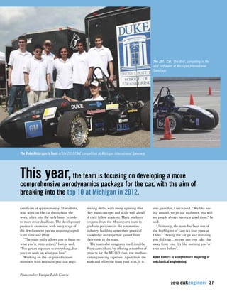 This year, the team is focusing on developing a more 
comprehensive aerodynamics package for the car, with the aim of 
breaking into the top 10 at Michigan in 2012. 
2012 dukengineer 37 
cated core of approximately 20 students, 
who work on the car throughout the 
week, often into the early hours in order 
to meet strict deadlines. The development 
process is extensive, with every stage of 
the development process requiring signif-icant 
time and effort. 
“The team really allows you to focus on 
what you’re interests are,” Garcia said, 
“You get an exposure to everything, but 
you can work on what you love”. 
Working on the car provides team 
members with extensive practical engi-neering 
skills, with many agreeing that 
they learn concepts and skills well ahead 
of their fellow students. Many students 
progress from the Motorsports team to 
graduate positions in the automotive 
industry, building upon their practical 
knowledge and expertise gained from 
their time in the team. 
The team also integrates itself into the 
Pratt curriculum, by offering a number of 
projects for the ME160 class, the mechan-ical 
engineering capstone. Apart from the 
work and effort the team puts it in, it is 
also great fun, Garcia said. “We like jok-ing 
around, we go out to dinner, you will 
see people always having a good time,” he 
said. 
Ultimately, the team has been one of 
the highlights of Garcia’s four years at 
Duke. “Seeing the car go and realizing 
you did that…no one can ever take that 
away from you. It’s like nothing you’ve 
ever seen before”. 
Ajeet Hansra is a sophomore majoring in 
mechanical engineering. 
The Duke Motorsports Team at the 2011 FSAE competition at Michigan International Speedway. 
The 2011 Car, ‘One Ball’, competing in the 
skid pad event at Michigan International 
Speedway. 
Photo credits: Enrique Pablo Garcia 
 