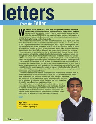 letters From the Editor 
We are proud to bring you the 2011-12 issue of the DukEngineer Magazine, which features the 
2 dukengineer 2012 
experiences and accomplishments of Pratt School of Engineering students, faculty and alumni. 
The cover story this year focuses on Fitzpatrick Center for Interdisciplinary Engineering, Medicine 
and Applied Sciences (FCIEMAS). It has been operational for about seven years, and we wanted to 
reflect on the impact it has had on the Duke community and to explore the architectural innovations incorpo-rated 
in the building that often go unnoticed by passersby. 
We have decided to cover some stories, such as the Grand Challenge Scholar (GCS) program, Smart Home, 
Shared Material’s Instrumentation Facility (SMiF) and the Motorsports club, that we have covered in the past 
but from a slightly different perspective. Over the past two years, the GCS program was mainly written from a 
programming perspective. This year we take a look at the life after the GCS program and see how the program 
has helped recently graduated GC scholars succeed professionally. We also look at the progress and invalu-able 
contributions Smart Home, SMiF and Motorsports have made to different aspects of Pratt community. 
We continue to cover the cutting-edge research of our faculty and graduate students. We profile Gabriel 
Lopez’s research on soft matter that could potentially help develop coating that would prevent bacteria from 
sticking to solid surfaces. We also showcase Yaroslav Urzhumov and David Smith’s research on a fluid cloak 
that helps hide an object from a flowing fluid. Finally, we profile Lingchong You’s research in synthetic biology 
that has wide-ranging applications from diagnosing new cancers to finding new ways of fabricating materials. 
Pratt has evolved significantly over the past few years, and there are exciting new opportunities available to 
engineers who want to dabble in liberal arts. Some of these interdisciplinary opportunities are not as visible on 
campus, and we have two articles in this year’s magazine that showcase these opportunities. The first article 
is related to interesting research opportunities available for engineers at the Duke Marine Lab in Beaufort. The 
second article highlights how music is intertwined with the Pratt curriculum and there are ample opportunities 
for engineers to pursue their passion for music. 
Furthermore, we have continued the recent tradition of featuring students summer experiences related to 
internships, Pratt Fellows research and international services trips. This year we have writers at different 
phases in their careers: from freshmen to seniors, to grad school and beyond. Therefore, we 
have an interesting piece on how perspective of being an engineer changes from year to 
year. The last page of the publication features “The Lighter Side” article that we hope 
will make this issue of DukEngineer magazine entertaining. 
We would like to thank our writers, Pratt faculty, architects at Zimmer Gunsul 
Frasca and all the other members of the Pratt community who helped us throughout 
the process of publishing this magazine. We would also like to thank our advisor, 
Richard Merritt with the Pratt Communications Department for his patience and 
invaluable support. We hope that you will share comments, questions and concerns 
with us through our website at: http://www.dukengineer.pratt.duke.edu. 
Enjoy! 
Tejen Shah 
Editor, DukEngineer Magazine 2011-12 
B.S.E in Biomedical Engineering ‘13 
 