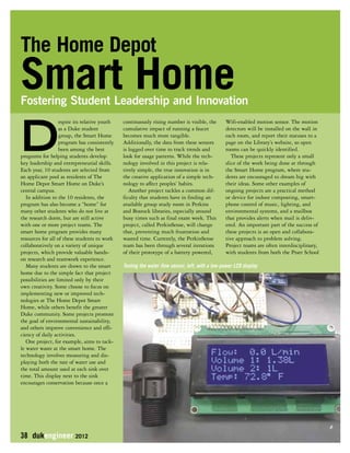The Home Depot 
Smart Home 
Fostering Student Leadership and Innovation 
Despite its relative youth 
as a Duke student 
group, the Smart Home 
program has consistently 
been among the best 
programs for helping students develop 
key leadership and entrepreneurial skills. 
Each year, 10 students are selected from 
an applicant pool as residents of The 
Home Depot Smart Home on Duke’s 
central campus. 
In addition to the 10 residents, the 
program has also become a “home” for 
many other students who do not live at 
the research dorm, but are still active 
with one or more project teams. The 
smart home program provides many 
resources for all of these students to work 
collaboratively on a variety of unique 
projects, which provide valuable hands-on 
research and teamwork experience. 
Many students are drawn to the smart 
home due to the simple fact that project 
possibilities are limited only by their 
own creativity. Some choose to focus on 
implementing new or improved tech-nologies 
at The Home Depot Smart 
Home, while others benefit the greater 
Duke community. Some projects promote 
the goal of environmental sustainability, 
and others improve convenience and effi-ciency 
of daily activities. 
One project, for example, aims to tack-le 
water waste at the smart home. The 
technology involves measuring and dis-playing 
both the rate of water use and 
the total amount used at each sink over 
time. This display next to the sink 
encourages conservation because once a 
38 dukengineer 2012 
continuously rising number is visible, the 
cumulative impact of running a faucet 
becomes much more tangible. 
Additionally, the data from these sensors 
is logged over time to track trends and 
look for usage patterns. While the tech-nology 
involved in this project is rela-tively 
simple, the true innovation is in 
the creative application of a simple tech-nology 
to affect peoples’ habits. 
Another project tackles a common dif-ficulty 
that students have in finding an 
available group study room in Perkins 
and Bostock libraries, especially around 
busy times such as final exam week. This 
project, called PerkinSense, will change 
that, preventing much frustration and 
wasted time. Currently, the PerkinSense 
team has been through several iterations 
of their prototype of a battery powered, 
Wifi-enabled motion sensor. The motion 
detectors will be installed on the wall in 
each room, and report their statuses to a 
page on the Library’s website, so open 
rooms can be quickly identified. 
These projects represent only a small 
slice of the work being done at through 
the Smart Home program, where stu-dents 
are encouraged to dream big with 
their ideas. Some other examples of 
ongoing projects are a practical method 
or device for indoor composting, smart-phone 
control of music, lighting, and 
environmental systems, and a mailbox 
that provides alerts when mail is deliv-ered. 
An important part of the success of 
these projects is an open and collabora-tive 
approach to problem solving. 
Project teams are often interdisciplinary, 
with students from both the Pratt School 
Testing the water flow sensor, left, with a low-power LCD display 
 