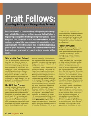 Who are the Pratt Fellows? 
They are undergraduate engineering stu-dents 
who have shown an interest in 
undergraduate research. They are dedi-cated 
to expanding the body of knowl-edge 
about a specific topic within their 
major. Pratt Fellows come highly recom-mended 
by their professors. They are, 
quite frankly, some of the best and 
brightest that Pratt has to offer. Not 
only are they conducting research that 
will benefit the whole of society, they are 
personally invested, independently moti-vated 
and always inquisitive. 
Get With the Program 
Students interested in conducting 
research as a Pratt Fellow submit applica-tions 
in the fall of Junior year. Each year, 
professors from each department release 
an extensive list of potential research proj-ects 
for which they are accepting assis-tance 
from undergraduate researchers. 
Applicants to the fellowship program 
select and rank projects from their major 
according to their interest in the subject 
matter. Research topics include cancer 
42 dukengineer 2012 
detection technology, sustainable water 
use, using smartphones, augmenting the 
automobile experience, analyzing targeted 
drug and gene delivery and single cells in 
microfluidic systems. 
Upon being selected and matched with 
a project and advisor, Pratt Fellows are 
charged with completing three course 
credits and one summer of research. 
Although the research projects are inde-pendent, 
collaboration with advisors, 
professors and other scholars is integral 
to the success of the program. Amy Allen, 
a senior Pratt Fellow in the Civil and 
Environmental Engineering department 
said “Pratt Fellows offers students the 
ability to dive into a subject matter 
deeply and guide the path of the project, 
while at the same time getting advice 
and help from a professor who has an 
established background in the subject.” 
It is not uncommon for fellows to col-laborate 
with researchers around the 
world. Katrina Wisdom, a Pratt Fellow in 
the Mechanical Engineering and Material 
Science, is working alongside researchers 
in Australia. She discusses with her advi-sor 
“what kinds of information and 
knowledge we seek, and what hypotheses 
to test. She comes up with the experi-ments 
(with the help of her advisor and 
graduate students) that will be used to 
accomplish these goals and contribute to 
the collaboration.” 
Featured Projects 
Wisdom echoes the thoughts of many 
other Pratt Fellows when she noted, 
“Duke is a renowned research university. 
I wanted to get the chance to take 
advantage of the research resources 
here and contribute to the academic 
community.” 
There is no doubt that Pratt Fellows 
are doing just that. Katrina is develop-ing 
a self-sustained condenser. She 
explained, “Condenser operation is 
reliant on the efficient removal of fluid 
from the condenser surface. It has been 
shown that fluid removal, or de-wetting, 
can occur in a way that is automatic, 
continuous, and independent of gravity 
on especially rough, water-repellent sur-faces.” 
The development of water-repel-lent 
surfaces, like those that already exist 
in nature, is a matter at the forefront of 
material science today. 
As a junior Civil and Environmental 
Engineer, Allen began to notice how 
impressive long-term research positions 
look to potential employers. Unfortunately, 
she was also aware of the limited avail-ability 
of research opportunities for 
undergraduate students. Thus, she 
applied for the fellowship program 
because it gives fellows the opportunity 
“to receive individual instruction from a 
professor in their field, as well as the 
opportunity to contribute to an unex- 
Pratt Fellows: 
Expanding the Scope of Undergraduate Research 
In accordance with its commitment to providing undergraduate engi-neers 
with all of the resources for future success, the Pratt School of 
Engineering developed the Pratt Engineering Undergraduate Fellows 
Program in 1999. Currently in its 12th year, the Pratt Fellows Program 
continues to provide Duke undergraduates with opportunities to con-duct 
meaningful, relevant research in their chosen field. Each year, a 
group of junior engineering students are chosen to collaborate with 
Pratt professors on a variety of research projects, spanning all four 
majors. 
 