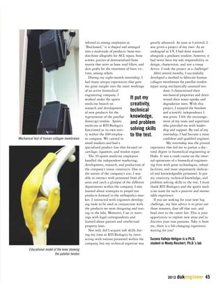2012 dukengineer 45 
referred to among employees as 
“Biocleased,” it is shaped and arranged 
into a multitude of products: bone-ten-don- 
bone allografts for ACL repair, bone 
screws, putties of demineralized bone 
matrix that serve as bone void fillers, and 
skin grafts for the treatment of burn vic-tims, 
among others. 
During my eight-month internship, I 
had many unique experiences that gave 
me great insight into the inner workings 
of an active biomedical 
engineering company. I 
worked under the sports 
medicine branch on 
research and development 
of new products for the 
regeneration of the patellar 
(kneecap) tendon. Sports 
medicine at RTI Biologics 
functioned as its own enti-ty 
within the 600-employ-ee 
company. We catered to 
small markets and had a 
specialized product line that focused on 
cartilage, ligament, and tendon repair. 
The 30 sports medicine employees 
handled the independent marketing, 
development, research, and production of 
the company’s tissue constructs. Due to 
the nature of the company’s size, I was 
able to interact with personnel from all 
areas and catch a glimpse of the different 
departments within the company. I also 
learned about strategies to propel our 
products forward in the orthopedics mar-ket. 
I interacted with engineers develop-ing 
tools to be used in conjunction with 
the products we were designing and test-ing 
in the labs. Moreover, I sat in meet-ings 
with legal correspondents and 
learned about patents and intellectual 
property laws. 
Not only did I acquire soft skills dur-ing 
my time at RTI Biologics by inter-acting 
with various personnel within the 
company, but my technical expertise was 
greatly advanced. As soon as I arrived, I 
was given a project of my own. As an 
undergrad at UF, I had done research 
alongside a graduate student; however, it 
had never been my sole responsibility to 
design, characterize, and test a tissue 
device. I took the project as a challenge! 
After several months, I successfully 
developed a method to fabricate human 
collagen membranes for patellar tendon 
repair using mechanically unsound ten-dons. 
I characterized their 
mechanical properties and deter-mined 
their water uptake and 
degradation rates. With this 
project, I enjoyed the freedom 
and scientific independence I 
was given. I felt the encourage-ment 
of my team and supervisor 
who provided me with leader-ship 
and support. By end of my 
internship, I had become a more 
confident and qualified engineer. 
My internship was the pivotal 
experience that led me to pursue a doc-toral 
degree in biomedical engineering at 
Duke. It was a crash course on the inter-nal 
operations of a biomedical engineer-ing 
firm with great technologies, robust 
facilities, and most importantly dedicat-ed 
and knowledgeable personnel. It put 
my creativity, technical knowledge, and 
problem solving skills to the test. I must 
thank RTI Biologics and the sports med-icine 
team for such a positive and memo-rable 
experience. 
If you are seeking for your next big 
challenge, my best advice is to print out 
those resumes, dust off that suit, and 
head over to the career fair. This is your 
opportunity to explore new areas and to 
discover your true passions. Take it from 
me, there is a life-changing experience 
waiting for you! 
Suzana Vallejo-Heligon is a Ph.D. 
student in Monty Reichert, Ph.D.’s lab 
Mechanical test of human collagen membranes 
Educational mode l of the knee showing 
the patellar tendon 
It put my 
creativity, 
technical 
knowledge, 
and problem 
solving skills 
to the test. 
 