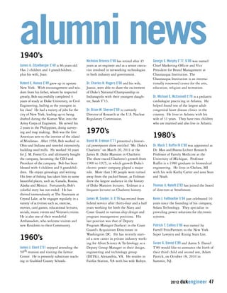 alumni news 
2012 dukengineer 47 
1940’s 
James A. Zitzelberger E’48 is 86 years old. 
Has 2 children and 4 grandchildren… 
plus his wife, Joan. 
Robert E. Haines E’49 grew up in upstate 
New York. With encouragement and wis-dom 
from his father, whom he respected 
greatly, Bob successfully completed 4 
years of study at Duke University, in Civil 
Engineering, hailing as the youngest in 
his class! He had a variety of jobs for the 
city of New York, leading up to being 
drafted during the Korean War, into the 
Army Corps of Engineers. He served his 
2 years in the Philippines, doing survey-ing 
and map making. Bob was the first 
American sent to the interior of the island 
of Mindanao. After 1958, Bob worked in 
Ohio and Indiana and traveled extensively, 
building steel mills. He worked 30 years 
for J. M. Foster Co. and ultimately bought 
the company, becoming the CEO and 
President of the company. Bob has been 
blessed with 4 children and 9 grandchil-dren. 
He enjoys genealogy and writing. 
His love of fishing has taken him to some 
beautiful places, such as, Canada, Russia, 
Alaska and Mexico. Fortunately, Bob’s 
colorful story has not ended. He has 
thrived tremendously at The Fountains at 
Crystal Lake, as he engages regularly in a 
variety of activities such as, exercise, 
movies, card games, educational lectures, 
socials, music events and Veteran’s events. 
He is also one of their wonderful 
Ambassadors, who welcome visitors and 
new Residents to their Community. 
1960’s 
James J. Ebert E’61 enjoyed attending the 
50th reunion and visiting the Lemur 
Center. He is presently substitute teach-ing 
in Guilford County Schools. 
Nicholas Brienza E’66 has retired after 45 
years as an engineer and as a senior execu-tive 
involved in networking technologies 
in both industry and government. 
Dr. Charles H. Rogers E’66 and his wife, 
Joanie, were able to share the excitement 
of Duke’s National Championship in 
Indianapolis with their youngest daugh-ter, 
Sarah T’13. 
Dr. Brian W. Sheron E’69 is currently 
Director of Research at the U.S. Nuclear 
Regulatory Commission. 
1970’s 
David W. Erdman E’71 presented a histori-cal 
powerpoint show entitled “Mr. Duke’s 
Charlotte” on March 20, 2011 at the 
James B. Duke Mansion in Charlotte. 
The show traced Charlotte’s growth from 
1900 to 1925, in which growth Duke’s 
electric power company played a major 
role. More than 100 people were turned 
away from the packed house, as Erdman 
drew the largest audience in the history 
of Duke Mansion lectures. Erdman is a 
frequent lecturer on Charlotte history. 
James M. Snyder, Jr. E’76 has retired from 
federal service after thirty-four and a half 
years working for both the Navy and 
Coast Guard in various ship design and 
program management positions. His 
last position was that of Deputy 
Program Manager (Surface) in the Coast 
Guard’s Acquisition Directorate in 
Washington DC. He has recently start-ed 
a new career in private industry work-ing 
for Alion Science & Technology as a 
Deputy Group Manager in their design, 
engineering and technology group 
(DETG), Alexandria, VA. He resides in 
Fairfax Station, VA with his wife Robyn. 
George E. Murphy E’77, G’80 was named 
Chief Marketing Officer and Vice 
President for Brand Management at 
Chautauqua Institution. The 
Chautauqua Institution is an interna-tionally 
renowned center for the arts, 
education, religion and recreation. 
Dr. Michael E. McConnell E’78 is a pediatric 
cardiologist practicing in Atlanta. He 
helped found one of the largest adult 
congenital heart disease clinics in the 
country. He lives in Atlanta with his 
wife of 31 years. They have two children 
who are married and also live in Atlanta. 
1980’s 
Dr. Mack T. Ruffin IV E’80 was appointed as 
Dr. Max and Buena Lichter Research 
Professor of Family Medicine at the 
University of Michigan. Professor 
Ruffin is a 1980 graduate in biomedical 
engineering. He lives in Chelsea, MI 
with his wife Kathy Carter and sons Sean 
and Noah. 
Thomas A. Natelli E’82 has joined the board 
of directors at Strathmore. 
Kevin J. Fellhoelter E’84 just celebrated 10 
years since the founding of his company, 
Solara Technology. They specialize in 
providing power solutions for electronic 
systems. 
Patrick T. Collins E’86 was named by 
Farrell FritzPartners to the New York 
Super Lawyers and Rising Stars List. 
Susan G. Daniel E’89 and Aaron S. Daniel 
T’89 would like to announce the birth of 
their third child and second son, Adam 
Patrick, on October 18, 2010 in 
Summit, NJ. 
 