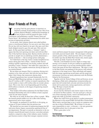 2012 dukengineer 3 
Last spring I had the great pleasure to experience an 
impressive example of engineering in action. One of our 
students, Katrina Wisdom, combined her knowledge of 
the laws of physics with her passion for dance. In her 
presentation, and performance, entitled “Fouette Turns and 
Fourier Series,” she explained and demonstrated the subtle inter-sections 
of engineering and dance. 
At one point, three volunteer dancers were asked perform 
turns in a synchronized fashion. I’m sure you’ve seen these turns. 
On one leg, with eyes fixated on one spot, they spun until their 
heads whipped around to gaze the same spot. Over and over 
again. As they spun faster and faster, a “resonance” made it 
appear that they were spinning even faster and with less effort 
than if they had been dancing alone. Katrina cleverly used art to 
provide an insight into an underlying scientific phenomenon – 
namely oscillations — that an average person could grasp. 
As I think back to that day, I sense a similar metaphorical res-onance 
taking place here at Pratt – instead of three dancers 
working together cooperatively, I see faculty, students and staff 
providing a certain “resonance” that makes this a great place to 
be. Every day, I feel a palpable momentum driving all aspects of 
our mission forward. 
By just about any measure, Pratt is a growing, thriving envi-ronment 
to live, learn and teach. And with the way the future 
looks, I don’t foresee that momentum slowing down. 
Research expenditures have increased dramatically. For U.S. 
News and World Reporting rankings, we reported an increase 
from $74 million to $87.5 million in research expenditures. Our 
actual number is closer to $94 million when we include subcon-tracts. 
This is very close to our longstanding goal of reaching 
$100 million in research, in the league of engineering research 
powerhouses. 
Pratt landed a $20 million endowment for the Duke Coulter 
Translation Partnership and a $13.6 million to fund a regional 
center for soft matter research. 
But what we are really all about here at Pratt is people. What 
the research growth enables us to do is offer richer learning 
opportunities and to more students. 
For example, we graduated 62 new Ph.D.s in the spring, an 
increase of 10 more students than the previous year. 
We launched our new master of engineering program last fall 
with seven distinct degree concentrations spanning all four of 
our departments. The goal is to provide an alternative to the tra-ditional, 
research-focused master of science curriculum and give 
students a competitive edge in their industry careers. Students 
gain business acumen to help them navigate corporate environ-ments 
and better prepare for project management while gaining 
real world, practical research skills. The new degree is driving 
masters growth at Pratt, which rose from 360 to 418 students. 
In another sign that the Duke-Pratt brand is hot, masters appli-cations 
are up nearly 70 percent for next fall. 
This fall, a new bachelors of science degree in energy engi-neering 
is set to launch. It will give students an opportunity to 
pursue a second major in an exciting interdisciplinary subject 
matter that spans all four Pratt departments. We expect to add 
to the Pratt faculty two professors of the practice with industry 
experience in the energy sector. These individuals will support 
both the energy engineering second major, and the energy and 
environment certificate we jointly administer with the Nicholas 
School of the Environment. 
Together with the Trinity College of Arts and Sciences, we are 
developing a Duke-wide undergraduate entrepreneurship pro-gram 
that will include both curricular and extracurricular ele-ments 
such as practicums, startup opportunities, and intern-ships. 
We hope to launch this fall. 
The list goes go on and on. 
As you read the informative and creative stories in this issue 
– all written by Pratt students – I’m sure you’ll get a clear pic-ture 
of how amazingly diverse, creative and dedicated are the 
people who make up the Pratt community. 
Where else could I kick up my heels at a student presentation 
like Katrina’s or the annual E-Ball? Or build Ritz Cracker-Cheez 
Whiz towers, toss bean bags or race in sacks on a gorgeous sum-mer 
day in front of Hudson Hall? We all know it is an awe-some 
responsibility to train – or become — the next generation 
of problem-solvers, but it’s also great to have fun. 
What a great place to be! 
Tom Katsouleas 
Dean, Pratt School of Engineering 
Dear Friends of Pratt, 
From the Dean 
 