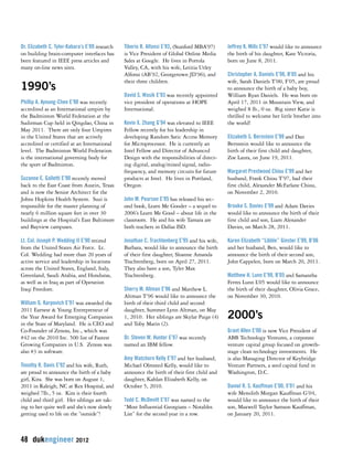 Dr. Elizabeth C. Tyler-Kabara’s E’89 research 
on building brain-computer interfaces has 
been featured in IEEE press articles and 
many on-line news sites. 
1990’s 
Phillip A. Ayoung-Chee E’90 was recently 
accredited as an International umpire by 
the Badminton World Federation at the 
Sudirman Cup held in Qingdao, China in 
May 2011. There are only four Umpires 
in the United States that are actively 
accredited or certified at an International 
level. The Badminton World Federation 
is the international governing body for 
the sport of Badminton. 
Suzanne E. Galletti E’90 recently moved 
back to the East Coast from Austin, Texas 
and is now the Senior Architect for the 
Johns Hopkins Health System. Suzi is 
responsible for the master planning of 
nearly 6 million square feet in over 30 
buildings at the Hospital’s East Baltimore 
and Bayview campuses. 
Lt. Col. Joseph P. Wedding II E’90 retired 
from the United States Air Force. Lt. 
Col. Wedding had more than 20 years of 
active service and leadership in locations 
across the United States, England, Italy, 
Greenland, Saudi Arabia, and Honduras, 
as well as in Iraq as part of Operation 
Iraqi Freedom. 
William G. Karpovich E’91 was awarded the 
2011 Earnest & Young Entrepreneur of 
the Year Award for Emerging Companies 
in the State of Maryland. He is CEO and 
Co-Founder of Zenoss, Inc., which was 
#42 on the 2010 Inc. 500 list of Fastest 
Growing Companies in U.S. Zenoss was 
also #3 in software. 
Timothy R. Davis E’92 and his wife, Ruth, 
are proud to announce the birth of a baby 
girl, Kira. She was born on August 1, 
2011 in Raleigh, NC at Rex Hospital, and 
weighed 7lb., 5 oz. Kira is their fourth 
child and third girl. Her siblings are tak-ing 
to her quite well and she’s now slowly 
getting used to life on the “outside”! 
48 dukengineer 2012 
Tiberio R. Alfonsi E’93, (Stanford MBA’97) 
is Vice President of Global Online Media 
Sales at Google. He lives in Portola 
Valley, CA, with his wife, Letitia Utley 
Alfonsi (AB’92, Georgetown JD’96), and 
their three children. 
David S. Wasik E’93 was recently appointed 
vice president of operations at HOPE 
International. 
Kevin X. Zhang G’94 was elevated to IEEE 
Fellow recently for his leadership in 
developing Random Satic Access Memory 
for Microprocessor. He is currently an 
Intel Fellow and Director of Advanced 
Design with the responsibilities of direct-ing 
digital, analog/mixed signal, radio-frequency, 
and memory circuits for future 
products at Intel. He lives in Portland, 
Oregon. 
John M. Pearson E’95 has released his sec-ond 
book, Learn Me Gooder – a sequel to 
2006’s Learn Me Good – about life in the 
classroom. He and his wife Tamara are 
both teachers in Dallas ISD. 
Jonathan C. Trachtenberg E’95 and his wife, 
Barbara, would like to announce the birth 
of their first daughter, Sloanne Amanda 
Trachtenberg, born on April 27, 2011. 
They also have a son, Tyler Max 
Trachtenberg. 
Sherry M. Altman E’96 and Matthew L. 
Altman T’96 would like to announce the 
birth of their third child and second 
daughter, Summer Lynn Altman, on May 
1, 2010. Her siblings are Skylar Paige (4) 
and Toby Marin (2). 
Dr. Steven W. Hunter E’97 was recently 
named an IBM fellow. 
Amy Watchorn Kelly E’97 and her husband, 
Michael Olmsted Kelly, would like to 
announce the birth of their first child and 
daughter, Kahlan Elizabeth Kelly, on 
October 5, 2010. 
Todd C. McDevitt E’97 was named to the 
“Most Influential Georgians – Notables 
List” for the second year in a row. 
Jeffrey K. Mills E’97 would like to announce 
the birth of his daughter, Kate Victoria, 
born on June 8, 2011. 
Christopher A. Daniels E’98, B’05 and his 
wife, Sarah Daniels T’00, F’05, are proud 
to announce the birth of a baby boy, 
William Ryan Daniels. He was born on 
April 17, 2011 in Mountain View, and 
weighed 8 lb., 0 oz. Big sister Katie is 
thrilled to welcome her little brother into 
the world! 
Elizabeth S. Bernstein E’99 and Dan 
Bernstein would like to announce the 
birth of their first child and daughter, 
Zoe Laura, on June 19, 2011. 
Margaret Prestwood Chiou E’99 and her 
husband, Frank Chiou T’97, had their 
first child, Alexander McFarlane Chiou, 
on November 2, 2010. 
Brooke S. Davies E’99 and Adam Davies 
would like to announce the birth of their 
first child and son, Liam Alexander 
Davies, on March 28, 2011. 
Karen Elizabeth “Libble” Ginster E’99, B’06 
and her husband, Ben, would like to 
announce the birth of their second son, 
John Cappelen, born on March 20, 2011. 
Matthew H. Lunn E’99, B’05 and Samantha 
Ferres Lunn L’05 would like to announce 
the birth of their daughter, Olivia Grace, 
on November 30, 2010. 
2000’s 
Grant Allen E‘00 is now Vice President of 
ABB Technology Ventures, a corporate 
venture capital group focused on growth-stage 
clean technology investments. He 
is also Managing Director of Keybridge 
Venture Partners, a seed capital fund in 
Washington, D.C. 
Daniel R. S. Kauffman E’00, X’01 and his 
wife Meredith Morgan Kauffman G’04, 
would like to announce the birth of their 
son, Maxwell Taylor Samson Kauffman, 
on January 20, 2011. 
 