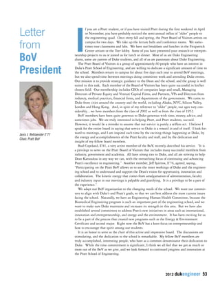 If you are a Pratt student, or if you have visited Pratt during the first weekend in April 
or November, you have probably noticed the semi-annual influx of “older” people to 
the engineering quad. Once every fall and spring, the Pratt Board of Visitors arrives on 
campus for two days. We take up the lecture halls and conference rooms. We some-times 
tour classrooms and labs. We have our breakfasts and lunches in the Fitzpatrick 
Center atrium or the Teer lobby. Some of you have presented your research or entrepre-neurship 
projects to us or joined us for lunch or dinner. Most of us are Duke Engineering 
alums, some are parents of Duke students, and all of us are passionate about Duke Engineering. 
The Pratt Board of Visitors is a group of approximately 60 people who have an interest in 
Duke’s Pratt School of Engineering, and are willing to dedicate a significant amount of time to 
the school. Members return to campus for about five days each year to attend BoV meetings, 
but we also spend time between meetings doing committee work and attending Duke events. 
Our mission is to provide strategic guidance to the Dean and the school, and the group is well 
suited to this task. Each member of the Board of Visitors has been quite successful in his/her 
chosen field. Our membership includes CEOs of companies large and small, Managing 
Directors of Private Equity and Venture Capital Firms, and Partners, VPs and Directors from 
industry, medical practices, financial firms, and departments of the government. We come to 
Duke from cities around the country and the world, including Alaska, NYC, Silicon Valley, 
London and Hong Kong. And, in spite of my reference to “older” people, our ages vary con-siderably… 
we have members from the class of 2002 as well as from the class of 1952. 
BoV members have been quite generous to Duke-generous with time, money, advice, and 
sometimes jobs. We are truly interested in helping Pratt, and Pratt students, succeed. 
However, it would be a mistake to assume that our service is purely a selfless act. I believe I 
speak for the entire board in saying that service to Duke is a reward in and of itself. I look for-ward 
to meetings, and I am inspired each time by the exciting things happening at Duke, by 
the energy and accomplishments of the Pratt faculty and staff, and by the dedication and 
insight of my fellow board members. 
Bud Copeland, E’81, a very active member of the BoV, recently described his service. “It is 
a privilege to serve on the Pratt Board of Visitors that includes many successful members from 
industry, government and academia. All have strong ties to Duke, and all are striving to help 
Dean Katsouleas in any way we can, with the overarching focus of continuing and advancing 
Pratt’s excellence in engineering.” Another member, Jeff Spiritos, E’76, agreed, saying, 
“Participating on the Pratt BoV allows us to see the inner workings of Duke and the engineer-ing 
school and to understand and support the Dean’s vision for opportunity, innovation and 
collaboration. The kinetic energy that comes from amalgamation of administration, faculty 
and industry input in our meetings is palpable and gratifying. It is a privilege to be a part of 
the experience.” 
We adapt our BoV organization to the changing needs of the school. We want our commit-tees 
to align with Duke’s and Pratt’s goals, so that we can best address the most current issues 
facing the school. Naturally, we have an Engineering Human Health Committee, because the 
Biomedical Engineering program is such an important part of the engineering school, and we 
want to make sure Duke maintains and increases its strength in this area. But we have also 
established several committees to address Pratt’s new initiatives in areas such as international, 
innovation and entrepreneurship, and energy and the environment. It has been exciting for us 
to be a part of the process that created new programs such as the Energy & Environment 
Certificate and second major. Right now the BoV has a keen focus on entrepreneurship and 
how to encourage that spirit among our students. 
It is an honor to serve as the chair of this active and impressive board. The discussions are 
stimulating, and the dedication to the school is remarkable. My fellow BoV members are 
truly accomplished, interesting people, who have as a common denominator their dedication to 
Duke. While the time commitment is significant, I think we all feel that we get as much or 
more out of the BoV as we give, and we look forward to continued progress and innovation at 
the Pratt School of Engineering. 
2012 dukengineer 53 
Letter 
from 
BoV 
President 
Janis J. Rehlaender E’77 
Chair, Pratt BoV 
 