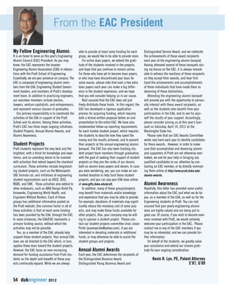 From the EAC President 
My Fellow Engineering Alumni: 
It is an honor to serve as this year’s Engineering 
Alumni Council (EAC) President. As you may 
know, the EAC represents the broader 
Engineering Alumni Association (EAA) in interac-tions 
with the Pratt School of Engineering. 
Essentially, we are your presence on campus. The 
EAC is composed of engineering alumni mem-bers 
from the EAA, Engineering Student Govern-ment 
leaders, and members of Pratt’s develop-ment 
team. In addition to practicing engineers, 
our volunteer members include doctors, 
lawyers, venture capitalists, and entrepreneurs, 
and represent various classes of graduates. 
Our primary responsibility is to coordinate the 
activities of the EAA in support of the Pratt 
School and its alumni. Among these activities, 
Pratt’s EAC has three major ongoing initiatives: 
Student Projects, Annual Alumni Awards, and 
Alumni Awareness. 
Student Projects 
Pratt students represent the very best and the 
brightest, with a thirst for knowledge and expe-rience, 
and an unending desire to be involved 
with activities that extend beyond the standard 
curriculum. These activities include longstand-ing 
student projects, such as the Motorsports 
SAE formula car, and initiatives of engineering 
student organizations such as ASCE, IEEE, 
NSBE, and SWE. These activities also extend to 
other endeavors, such as AIAA Design Build Fly, 
Innoworks, Engineering World Health, and 
Engineers Without Borders. Each of these 
groups has additional information posted on 
the Pratt website. One common factor in all of 
these activities is that at least some funding 
has been provided by the EAA, through the EAC. 
In some instances, the EAA/EAC represents a 
primary funding source, without which the 
activities may not be possible. 
You, as a member of the EAA, already help 
support these student projects. Your annual EAA 
dues are all directed to the EAC which, in turn, 
applies these dues toward the student projects. 
However, the EAC faces an ever-increasing 
demand for funding assistance from Pratt stu-dents 
as the depth and breadth of these proj-ects 
continually expand. While we are always 
54 dukengineer 2012 
able to provide at least some funding for each 
group, we would like to be able to provide more. 
For active dues payers, we extend the grati-tude 
of the students involved in the projects, 
and hope that you continue to remain active. 
For those who have yet to become dues payers, 
or who may have discontinued your dues for 
some reason, please note that even a few extra 
dues payers each year can make a big differ-ence 
in the student experience, and we hope 
that you will consider helping us in our cause. 
Rest assured that the EAC does not just 
freely distribute these funds. In this regard, the 
EAC has developed a rigorous application 
process for acquiring funding, which requires 
both a formal written proposal before an oral 
presentation to the entire EAC. We have also 
implemented follow-up reporting requirements 
for each funded student project, which requires 
the students to describe how they spent the 
money and the results achieved, and to present 
their projects at the annual engineering alumni 
banquet. The EAC has also been tracking stu-dent 
project team members through graduation, 
with the goal of seeking their support of student 
projects as they join the ranks of our alumni, 
both as alumni dues payers and donors. In case 
you were wondering, yes, you can make an ear-marked 
donation to help fund these student 
projects, and you can pay your EAA dues online 
at www.gifts.duke.edu/pratt. 
In addition, many of these groups/projects 
may benefit from materials and/or knowledge 
and experience that you may be able to provide. 
For example, donations of materials may signif-icantly 
reduce the monetary cost of some proj-ects, 
and may make those funds available for 
other projects. Also, your company may be will-ing 
to sponsor a student project. Please con-tact 
our student projects committee chair, Jason 
Piché (jasonopiche@yahoo.com), if you are 
interested in donating materials or additional 
funds, or may otherwise be able to assist the 
student groups and projects. 
Annual Alumni Awards 
Each year, the EAC determines the recipients of 
the Distinguished Alumnus Award, 
Distinguished Young Alumnus Award and 
Distinguished Service Award, and we celebrate 
the achievements of these award recipients 
each year at the engineering alumni banquet. 
Having attended several of these banquets dur-ing 
my tenure on the EAC, it is always remark-able 
to witness the reactions of these recipients 
as they accept their awards, and hear first 
hand the achievements and accomplishments 
of these individuals that have made them so 
deserving of these distinctions. 
Attending the engineering alumni banquet 
will provide you with the opportunity to person-ally 
interact with these award recipients, as 
well as the students who benefit from your 
participation in the EAA, and to see for your-self 
the results of your support. Accordingly, 
please consider joining us at this year’s ban-quet 
on Saturday, April 14, 2012 at the 
Washington Duke Inn. 
Please note that our EAC Awards Committee 
works very hard each year to identify candidates 
for these awards. However, in order to make 
sure that accomplished and deserving alumni 
and supporters of Pratt are not otherwise over-looked, 
we ask for your help in bringing any 
qualified candidates to our attention by con-tacting 
an EAC member, or by directly nominat-ing 
them online at http://www.pratt.duke.edu/ 
alumni-awards. 
Alumni Awareness 
Hopefully, this letter has provided some useful 
information about the EAC and what we do for 
you, as a member of the EAA, as well as for the 
Engineering students at Pratt. You can rest 
assured that your yearly engineering alumni 
dues are highly valued and are being put to 
good use. Of course, if you wish to become even 
more involved with Pratt, we would certainly 
welcome your participation in the EAC. Please 
contact me or any of the EAC members if you 
may be so interested, and we can provide fur-ther 
information. 
On behalf of the students, we greatly value 
your assistance and extend our sincere grati-tude 
for your ongoing consideration. 
Kevin R. Lyn, PE, Patent Attorney 
E’87, G’89 
 