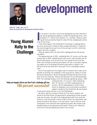 development 
In my article in the 2011 issue of the DukEngineer you were informed of 
two special development programs initiated by engineering alumni. John 
Chambers E’71, CEO of Cisco Systems, Inc., provided a fabulous match-ing 
gift that successfully helped to create 20 new undergraduate scholar-ships 
for the School. 
In the other program, Fred Fehsenfeld E’73 provided a challenge gift for 
two of our young alumni classes to help increase participation in support of 
the school through the Annual Fund. At the writing of my 2011 article that 
program was still in progress. 
Today we happily inform you that Fred’s challenge gift was 100 percent 
successful! 
The engineering class of 2001, celebrating their 10th reunion, and the engi-neering 
class of 2006, celebrating their fifth reunion, both achieved over 50 
percent participation in the Annual Fund! This marked the first time that 
either class achieved 50 percent participation! Of note is only seven engineer-ing 
classes out of 50 achieved 50 percent participation or better in the 
Annual Fund for the 2010-2011 fiscal year! This is a remarkable achieve-ment. 
One of Fred’s goals from this program was for someone else to take up the 
gauntlet of providing “the challenge” to the young alumni classes to achieve 
50 percent participation. We are exceedingly fortunate that two alumni have 
done so for this fiscal year. They are Ted Kennedy E’52 and Michael Rhodes 
E’87. The challenge has gone out to the following engineering classes—1997 
(celebrating their 15th reunion), 2002 (celebrating 
their 10th reunion), and 2007 (celebrating their 5th 
reunion). We are deeply grateful to both of these 
alumni for stepping up and continuing this wonderful 
program initiated by Fred Fehsenfeld. We look forward 
to sharing the results with you in the next DukEngineer. 
We want to take this moment to thank all of our alumni, parents, and 
friends of the Pratt School of Engineering for supporting the school so gener-ously 
over the years. Your gifts to the Engineering Annual Fund carried the 
School to a new record total in excess of $2.9 million! Our participation rate 
overall remained at 40 percent. In my next article I hope to offer you some 
comparisons of this data with other engineering schools. We compare quite 
favorably thanks to your generosity and support. Thank you for making our 
school one of the top engineering schools in the country! 
2012 dukengineer 55 
Robert W. “Judge” Carr, Jr. E’71 
Senior Associate Dean for Development and Alumni Affairs 
Young Alumni 
Rally to the 
Challenge 
Today we happily inform you that Fred’s challenge gift was 
100 percent successful! 
 