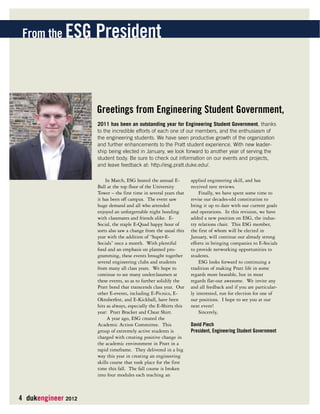 From the ESG President 
4 dukengineer 2012 
Greetings from Engineering Student Government, 
2011 has been an outstanding year for Engineering Student Government, thanks 
to the incredible efforts of each one of our members, and the enthusiasm of 
the engineering students. We have seen productive growth of the organization 
and further enhancements to the Pratt student experience. With new leader-ship 
being elected in January, we look forward to another year of serving the 
student body. Be sure to check out information on our events and projects, 
and leave feedback at: http://esg.pratt.duke.edu/. 
In March, ESG hosted the annual E-Ball 
at the top floor of the University 
Tower – the first time in several years that 
it has been off campus. The event saw 
huge demand and all who attended 
enjoyed an unforgettable night bonding 
with classmates and friends alike. E-Social, 
the staple E-Quad happy hour of 
sorts also saw a change from the usual this 
year with the addition of “Super-E-Socials” 
once a month. With plentiful 
food and an emphasis on planned pro-gramming, 
these events brought together 
several engineering clubs and students 
from many all class years. We hope to 
continue to see many underclassmen at 
these events, so as to further solidify the 
Pratt bond that transcends class year. Our 
other E-events, including E-Picnics, E-Oktoberfest, 
and E-Kickball, have been 
hits as always, especially the E-Shirts this 
year: Pratt Bracket and Cheat Shirt. 
A year ago, ESG created the 
Academic Action Committee. This 
group of extremely active students is 
charged with creating positive change in 
the academic environment in Pratt in a 
rapid timeframe. They delivered in a big 
way this year in creating an engineering 
skills course that took place for the first 
time this fall. The fall course is broken 
into four modules each teaching an 
applied engineering skill, and has 
received rave reviews. 
Finally, we have spent some time to 
revise our decades-old constitution to 
bring it up to date with our current goals 
and operations. In this revision, we have 
added a new position on ESG, the indus-try 
relations chair. This ESG member, 
the first of whom will be elected in 
January, will continue our already strong 
efforts in bringing companies to E-Socials 
to provide networking opportunities to 
students. 
ESG looks forward to continuing a 
tradition of making Pratt life in some 
regards more bearable, but in most 
regards flat-out awesome. We invite any 
and all feedback and if you are particular-ly 
interested, run for election for one of 
our positions. I hope to see you at our 
next event! 
Sincerely, 
David Piech 
President, Engineering Student Government 
 
