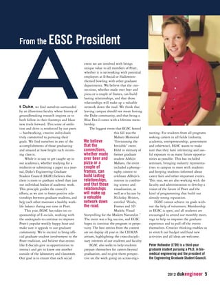 2012 dukengineer 5 
t Duke, we find ourselves surrounded 
by an illustrious faculty whose history of 
groundbreaking research inspires us to 
both follow in their footsteps and blaze 
new trails forward. This sense of ambi-tion 
and drive is reinforced by our peers 
-- hardworking, creative individuals 
truly committed to pursuing their 
goals. We find ourselves in awe of the 
accomplishments of those graduating 
and amazed at how bright each incom-ing 
class is. 
While it is easy to get caught up in 
our academics, whether studying for a 
midterm or submitting a paper to a jour-nal, 
Duke’s Engineering Graduate 
Student Council (EGSC) believes that 
there is more to graduate school than just 
our individual bodies of academic work. 
This principle guides the council’s 
efforts, as we aim to foster positive rela-tionships 
between graduate students, and 
help each other maintain a healthy work-life 
balance during our time in Pratt. 
This year, EGSC has taken on co-sponsorship 
of E-socials, working with 
the undergrads to continue to improve 
Pratt’s popular weekly happy hour and 
make sure it appeals to our graduate 
community. We’re excited to bring offi-cial 
graduate student involvement to the 
Pratt tradition, and believe that events 
like E-Socials give us opportunities to 
interact and get to know one another 
outside of the laboratory and classroom. 
Our goal is to ensure that each social 
event we are involved with brings 
unique value to all members of Pratt, 
whether it is networking with potential 
employers at E-Social or Halloween-themed 
bowling with other graduate 
departments. We believe that the con-nections, 
whether made over beer and 
pizza or a couple of frames, can build 
lasting relationships, and that those 
relationships will make up a valuable 
network down the road. We think that 
leaving campus should not mean leaving 
the Duke community, and that being a 
Blue Devil comes with a lifetime mem-bership. 
The biggest event that EGSC hosted 
this fall was the 
Mahato Memorial 
“Envisioning the 
Invisible” event. 
Held in memory of 
former graduate 
student Abhijit 
Mahato, the event 
included a photog-raphy 
contest to 
celebrate Abhijit’s 
interest in combin-ing 
science and 
visualization, as 
well as a lecture by 
Nickolay Hristov, 
entitled “Pixels, 
Frames and 3D 
Models: Visual 
Storytelling for the Modern Naturalist.” 
The event was a big success, and EGSC 
hopes to continue the program in perpe-tuity. 
The best entries from the contest 
are on display all year in the CIEMAS 
atrium, highlighting the cross-discipli-nary 
interests of our students and faculty. 
EGSC also seeks to help students 
prepare themselves for careers beyond 
graduation, and to give them perspec-tive 
on the work going on across engi-neering. 
For students from all programs 
seeking careers in all fields (industry, 
academia, entrepreneurship, government 
and otherwise), EGSC wants to make 
sure that they have interesting and use-ful 
exposure to as many future opportu-nities 
as possible. This has included 
seminars, bringing industry representa-tives 
to campus to meet with students 
and keeping students informed about 
career fairs and other important events. 
This year, we are also working with the 
faculty and administration to develop a 
vision of the future of Pratt and the 
kind of programming that build our 
already-strong reputation. 
EGSC cannot achieve its goals with-out 
the help of volunteers. Membership 
in EGSC is open, and all students are 
encouraged to attend our monthly meet-ings 
to help us improve the graduate 
experience and to pull off the events 
themselves. Creative thinking enables us 
to stretch our budget and fund new 
activities and all ideas are welcome. 
Peter Hollender (E’09) is a third-year 
graduate student pursuing a Ph.D. in bio-medical 
engineering and the president of 
the Engineering Graduate Student Council. 
From the EGSC President A 
We believe 
that the 
connections, 
whether made 
over beer and 
pizza or a 
couple of 
frames, can 
build lasting 
relationships, 
and that those 
relationships 
will make up 
a valuable 
network down 
the road. 
 