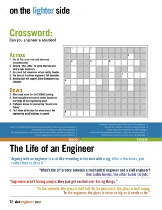 on the lighter side 
Crossword: 
Can you engineer a solution? 
Across 
1. Site of the clean room and advanced 
instrumentation 
5. Serving “chai lattes” to sleep deprived and 
bleary-eyed engineers 
7. Six-sided, full immersion virtual reality theater 
8. The bane of freshmen engineers’ fall semester 
9. Building that will support Duke Bioengineering 
Initiative 
Down 
2. Alternative name for the CIEMAS building 
3. Multi-disciplinary research center located at 
the fringe of the engineering quad 
4. Professor known for pioneering “Constructal 
Theory” 
6. First name of the man for whom one of the 
engineering quad buildings is named 
1 2 
4 5 
6 
3 
7 
1. SMIF/Site of the clean room and advanced instrumentation 
5. Twinnies/Serving “chai lattes” to sleep deprived and bleary-eyed engineers 
7. DIVE/Six-sided, full immersion virtual reality theater 
8. MATLAB/The bane of freshmen engineers’ fall semester 
9. Vinik/Building that will support Duke Bioengineering Initiative 
8 
9 
2. Fitzpatrick/Alternative name for the CIEMAS building 
3. Levine/Multi-disciplinary research center located at the fringe of the engineering quad 
4. Bejan/Professor known for pioneering “constructal theory” 
6. Nello/First name of the man for whom one of the engineering quad buildings is named 
ACROSS DOWN 
The Life of an Engineer 
“Arguing with an engineer is a lot like wrestling in the mud with a pig. After a few hours, you 
realize that he likes it.” 
“What's the difference between a mechanical engineer and a civil engineer? 
72 dukengineer 2012 
One builds bombs, the other builds targets.” 
“Engineers aren't boring people, they just get excited over boring things.” 
“To the optimist, the glass is half full. To the pessimist, the glass is half empty. 
To the engineer, the glass is twice as big as it needs to be.” 
 