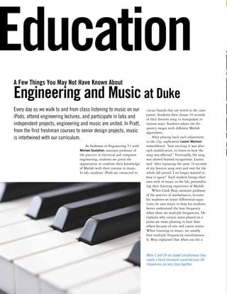 Education 
A Few Things You May Not Have Known About 
Engineering and Music at Duke 
As freshmen in Engineering 53 with 
Michael Gustafson, assistant professor of 
the practice in electrical and computer 
engineering, students are given the 
opportunity to combine their knowledge 
of Matlab with their interest in music. 
In lab, students’ iPods are connected to 
circuit boards that are wired to the com-puters. 
Students then choose 10 seconds 
of their favorite song to manipulate in 
various ways. Students adjust the fre-quency 
ranges with different Matlab 
algorithms. 
After playing back each adjustment 
to the clip, sophomore Lauren Morrison 
remembered, “how exciting it was after 
each modification, to listen to how the 
song was affected.” Eventually, the song 
was altered beyond recognition. Lauren 
said “after repeating the same 10 seconds 
of my favorite song over and over for the 
whole lab period, I no longer wanted to 
hear it again!” Each student brings their 
own style of music to the lab, personaliz-ing 
their learning experience of Matlab. 
When Clark Bray, assistant professor 
of the practice of mathematics, lectures 
his students on linear differential equa-tions, 
he uses music to help his students 
better understand the beat frequency 
when there are multiple frequencies. He 
explains why certain notes played on a 
piano are more pleasing to hear than 
others because of sine and cosine waves. 
When listening to music, we usually 
hear multiple frequencies simultaneous-ly. 
Bray explained that when you hit a 
Every day as we walk to and from class listening to music on our 
iPods, attend engineering lectures, and participate in labs and 
independent projects, engineering and music are united. In Pratt, 
from the first freshman courses to senior design projects, music 
is intertwined with our curriculum. 
When C and C# are played simultaneous they 
create a harsh dissonant sound because the 
frequencies are very close together. 
 
