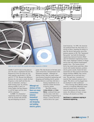 2012 dukengineer 7 
middle C and C# note on the piano at 
once the noise is unpleasant because the 
frequencies of the two notes are very 
close together, specifically C: 261 Hz 
and C#: 277 Hz. Because the difference 
between the two notes is small, the beat 
frequency is also small and thus the 
notes are dissonant, creating a 
harsh rattling noise. In contrast, 
playing middle C and C an 
octave higher, the beat frequen-cy 
will be larger and the notes 
will be consonant. 
In BME 153, biomedical 
engineering juniors are charged 
with the unusual task of build-ing 
and designing an electric 
guitar. The class focuses on the basic prin-ciples 
of electronic instrumentation with 
biomedical examples. Although not 
obvious at first, there are many connec-tions 
between biomedical engineering and 
designing and building electric guitars. 
Medical devices to aid those who have a 
hearing impediment or are 
deaf have similar electronics 
to electric guitars. 
Two Pratt seniors, 
Lindsay Johnson and Corey 
Weiner, combined their pas-sion 
for music with their 
knowledge of engineering to 
design a custom electronic 
musical device for a para-lyzed 
musician. In 1985, the musician 
was paralyzed from the chest down in a 
diving accident, impeding his ability to 
play the electric bass guitar, one of his 
greatest passions in life. The “hammered 
bass guitar” was built for biomedial 
engineering instructor Laurence Bohs’ 
class for biomedical engineering seniors. 
This course challenges students to design 
devices that will improve handicapped 
people’s lives. The custom electric 
device has round sensor pads that, when 
struck with wooden hammers, produce 
electric guitar sounds. Inside the ham-mered 
bass are three musical instrument 
digital interfaces (MIDI,) that convert 
each hammer hit on each pad into a 
note. The pads have “piezoelectric” 
material that translates pressure into a 
signal. This device can be plugged into 
any keyboard or other synthesizer. 
From learning about Matlab and fre-quencies, 
to studying differential equa-tions 
and sound waves, to building 
musical instruments for class assign-ments, 
the influence of music in engi-neering 
is all around us at Duke. 
Jade Brown is a sophomore majoring in 
mechanical engineering. 
Ipods are used in Egr53 lab to graph and analyze frequencies in Matlab 
Although not 
obvious at first, 
there are many 
connections 
between 
biomedical 
engineering 
and designing 
and building 
electric guitars. 
 