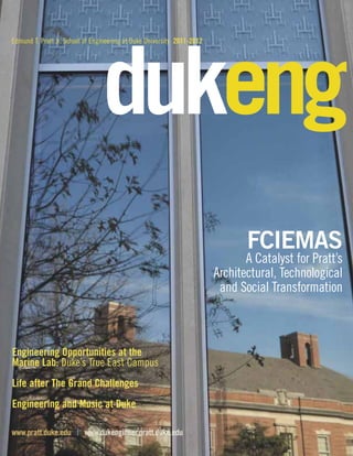 Edmund T. Pratt Jr. School of Engineering at Duke University 2011-2012 dukeng 
FCIEMAS 
A Catalyst for Pratt’s 
Architectural, Technological 
and Social Transformation 
Engineering Opportunities at the 
Marine Lab: Duke’s True East Campus 
Life after The Grand Challenges 
Engineering and Music at Duke 
www.pratt.duke.edu | www.dukengineer.pratt.duke.edu 
 
