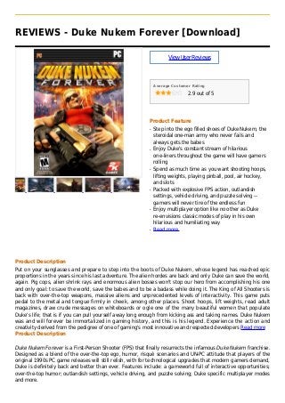 REVIEWS - Duke Nukem Forever [Download]
ViewUserReviews
Average Customer Rating
2.9 out of 5
Product Feature
Step into the ego filled shoes of Duke Nukem, theq
steroidal one-man army who never fails and
always gets the babes
Enjoy Duke's constant stream of hilariousq
one-liners throughout the game will have gamers
rolling
Spend as much time as you want shooting hoops,q
lifting weights, playing pinball, pool, air hockey,
and slots
Packed with explosive FPS action, outlandishq
settings, vehicle driving, and puzzle solving --
gamers will never tire of the endless fun
Enjoy multiplayer option like no other as Dukeq
re-envisions classic modes of play in his own
hilarious and humiliating way
Read moreq
Product Description
Put on your sunglasses and prepare to step into the boots of Duke Nukem, whose legend has reached epic
proportions in the years since his last adventure. The alien hordes are back and only Duke can save the world,
again. Pig cops, alien shrink rays and enormous alien bosses won't stop our hero from accomplishing his one
and only goal: to save the world, save the babes and to be a badass while doing it. The King of All Shooters is
back with over-the-top weapons, massive aliens and unprecedented levels of interactivity. This game puts
pedal to the metal and tongue firmly in cheek, among other places. Shoot hoops, lift weights, read adult
magazines, draw crude messages on whiteboards or ogle one of the many beautiful women that populate
Duke's life; that is if you can pull yourself away long enough from kicking ass and taking names. Duke Nukem
was and will forever be immortalized in gaming history, and this is his legend. Experience the action and
creativity derived from the pedigree of one of gaming's most innovative and respected developers Read more
Product Description
Duke Nukem Forever is a First-Person Shooter (FPS) that finally resurrects the infamous Duke Nukem franchise.
Designed as a blend of the over-the-top ego, humor, risqué scenarios and UN-PC attitude that players of the
original 1990s PC game releases will still relish, with for technological upgrades that modern gamers demand,
Duke is definitely back and better than ever. Features include: a gameworld full of interactive opportunities;
over-the-top humor; outlandish settings, vehicle driving, and puzzle solving; Duke specific multiplayer modes
and more.
 