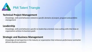 PMI Talent Triangle
Technical Project Management
Knowledge, skills and behaviors related to specific domains of project, program and portfolio
management
Leadership
Knowledge, skills and behaviors specific to leadership-oriented; cross-cutting skills that help an
organization achieve its business goals
Strategic and Business Management
Knowledge of and expertise in the industry or organization that enhances performance and better
delivers business outcomes
 