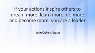 If your actions inspire others to
dream more, learn more, do more
and become more, you are a leader
John Quincy Adams
 