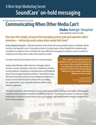 A Best-kept Marketing Secret
              SoundCare on-hold messaging ®

A Duke Raleigh Hospital Case Study

  Communicating When Other Media Can’t

  How does this simple, yet powerful messaging system grab and captivate callers’
  attention— delivering results when other media falls short?
  Duke Raleigh Hospital, a 186-bed member of the Duke University Health System in Raleigh, North
  Carolina, has figured it out. A SoundCare client for several years, Duke Raleigh first implemented
  SoundCare to replace music on hold with more effective messaging to address service excellence
  initiatives and inform their callers who waited on hold.

  A simple and practical initiative with far–reaching impact.         “We created a SoundView with our
                                                                 president and, with the recording in his
                                                                  own voice, callers actually thought he
  Today, Duke Raleigh callers listen to messages about
                                                                    was speaking to them personally on
  services, events, accolades, and more. Audiences include        the phone. The fact that the president
  current patients, employees, and physicians, and feedback          delivered it personally made all the
  about the messages has been positive. “SoundCare raises                        difference in the world.”
  the level of professionalism of our hospital and allows us
                                                                                              Jacqueline Brown
  to put our best foot forward to those who are calling                           Senior Public Relations Specialist
                                                                                            Duke Raleigh Hospital
  our organization,” says Jacqueline Brown, senior public
  relations specialist.

  Through SoundCare, Duke Raleigh has been able to recognize employees and staff, and integrates
  hospital awards into their monthly SoundCare programs. “SoundCare has been a useful tool when
  promoting a variety of service lines across our hospital,” says Paige Humble, director of marketing
  and communications.
 