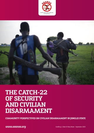 THE CATCH-22
OF SECURITY
AND CIVILIAN
DISARMAMENT
COMMUNITY PERSPECTIVES ON CIVILIAN DISARMAMENT IN JONGLEI STATE
Geoffrey L. Duke & Hans Rouw - September 2013
 
