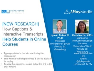 [NEW RESEARCH]
How Captions &
Interactive Transcripts
Help Students in Online
Courses
Lyman Dukes III,
Ph.D
Professor
University of South
Florida, St.
Petersburg
www.3playmedia.c
om
Twitter:
@3playmedia
Live tweet: #a11y
• Type questions in the window during the
presentation
• This webinar is being recorded & will be available
for replay
• To view live captions, please follow the link in the
chat window
Karla Morris, M.Ed.
Manager of
Instructional Design
Services
University of South
Florida, St.
Petersburg
 