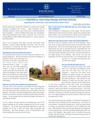 Construction
                                                                                                                    Facilities Management
         Re t a i n e d E x e c u t i v e S e a r c h
                                                                                                                          Real Estate
                                                                                                                          Engineering

          Pittsburgh                                              www.helblingsearch.com                                             724.935.7500

                        Interview with Floyd Williams, Senior Project Manager with Duke University, 
                                       regarding the university’s new East Campus Steam Plant
                                                                                                                               ‐ by Wes Miller and Sami Barry

Climate action  plans have been  initiated  on university and  college           Was  it  known  from  the  beginning  that  you  were  trying  to  get 
campuses  throughout  the  country.    Duke  University,  one  of                LEED cer1ﬁca1on?
Helbling’s long‐term clients, was a forerunner  in implementing this             LEED certification  is a Duke goal  on every project.  We still haven’t 
type  of program.   A major strategy of  their  plan  was  renovating a          obtained that  yet but we feel  we  have a good shot at getting LEED 
1929  decommissioned  steam  plant  to  become  one  of  the  first              gold certified.  And, we think that this may be the first steam plant 
energy efficient, LEED certified steam plants on a campus setting in             in the country to get LEED certified because it’s a bit unusual.  
the United States.
                                                                                 What extra steps did you have to take to get LEED cer1ﬁca1on?
One  of  our  consultants,  Wes  Miller,  recently  interviewed  Floyd           We had  to track the  materials  coming  out  of the building – those 
Williams,  a  Senior  Project  Manager  with  Duke,  who  has  been              that  can be  recycled and  those  that cannot  and  which items were 
instrumental  in  overseeing  the  steam  plant  renovation  for  the            being reused.    One  of the interesting  things  we  did  to  get  several 
university’s facilities management team.                                         LEED  points  was  save  an  old  tank that  was  suspended  from  the 
                                                                                 ceiling of the building.  We lined the interior, sealed it, and now use 
Why did Duke University ini1ate this project?                                    it to collect all the rainwater from the roof.  The tank flows down to 
The University was running out of steam capacity in relation to our              the  single  lavatory  in  the  building.    With  all  the  city  rules  and 
growth projections.  We were actually at the point  of bringing in a             regulations,  we  had  to  treat  the  water, run  it  through  filters, and 
temporary  boiler  and  connecting  it  to                                                                 put dye in  it.   It  became very expensive, but 
the steam tunnel  that  is just  below  the                                                                we did it and it works! 
o l d  s t e a m  p l a n t ,  w h i c h  w a s 
decommissioned  in  1976.    A  couple                                                                     Can you describe the project for me? 
years  ago,  we  had  RMF  Engineering                                                                     I  always  tell  people  this  project  was  really 
conduct  a  study  to  determine  our                                                                      two  in one.  One piece was building a steam 
options and  what  they felt  was the best                                                                 plant  but  the  other  part  was  just  as 
option  for  building a  new  steam  plant.                                                                important  ‐  saving  the  old  steam  plant 
Due  to  the  infrastructure  already being                                                                building  and  going  through  the  necessary 
there, the old  steam plant was the best                                                                   steps to  renovate it to  pristine  condition and 
location  so we  decided  to  renovate the                                                                 get  LEED  certification.    We  installed  all  new 
old building.                                                                                              windows  to  match  the  old  ones,  used  the 
                                                                                                          same  materials, ground  out  all  mortar  joints 
What was your ﬁrst step in ge;ng the project started?                            of  the  brick,  re‐pointed  all  the  brick  joints  and  completely 
Once we  came to the  conclusion  to  renovate the old building, the             refurbished  the  smoke  stack.    We  actually  “saved”  the  building 
next  step  was  to  assemble  a design  team.    Since it  seemed  like  it     because it  “told  a lot  of stories” as we got  more into it.  Tree roots 
was more mechanical than architectural, we chose RMF as the lead                 were growing into the bricks and we certainly would have lost  that 
designer.  They have a very good background in steam plant design,               building in a few years if  we had  not  done the project  the way we 
had a history with the university and they had done the preliminary              did.  The original  building construction started in  1926, and  it was 
studies.   So  we brought  them  on board  and  began  the  process of           commissioned in 1929.  
selecting an architect.  
                                                                                 The mechanical portion was complex.  It entailed the installation of 
It  was  a  drawn  out  path  because  the  building  was  one  of  the          new  boilers into a building that  was  already there.   We had to  be 
original  buildings  on  the  campus designed  by the  firm  of  Horace          very creative in making the  building work.   With the project  being 
Trumbauer.    So,  we  felt  it  was  historically significant  to  save  the    so  unique,  we  assumed  it  would  have  a  lot  of  visibility  over  the 
building,  and  to  get  it  back  into  good  shape  structurally  and          years.  We needed to make sure that everything was well organized 
esthetically.    We  went  through  a  series  of  presentations  with           as far as piping layout  and that  everything looked  good  when you 
various design firms and chose Smith Group.                                      came  in  the  building.    We  couldn’t  just  run  conduit  the  way we 
                                                                                 wanted.  We had to think it  through and we had a huge amount of 
                                                                                 coordination drawing time. 
 