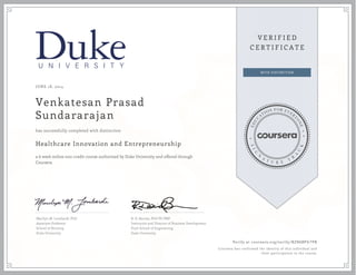JUNE 18, 2014
Venkatesan Prasad
Sundararajan
Healthcare Innovation and Entrepreneurship
a 6 week online non-credit course authorized by Duke University and offered through
Coursera
has successfully completed with distinction
Marilyn M. Lombardi, PhD
Associate Professor
School of Nursing
Duke University
B. D. Barnes, PhD PE PMP
Instructor and Director of Business Development
Pratt School of Engineering
Duke University
Verify at coursera.org/verify/ BZN6BP67PB
Coursera has confirmed the identity of this individual and
their participation in the course.
 