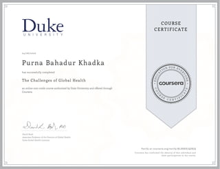 EDUCA
T
ION FOR EVE
R
YONE
CO
U
R
S
E
C E R T I F
I
C
A
TE
COURSE
CERTIFICATE
04/26/2020
Purna Bahadur Khadka
The Challenges of Global Health
an online non-credit course authorized by Duke University and offered through
Coursera
has successfully completed
David Boyd
Associate Professor of the Practice of Global Health
Duke Global Health Institute
Verify at coursera.org/verify/KLDSEE7QJXJQ
Coursera has confirmed the identity of this individual and
their participation in the course.
 
