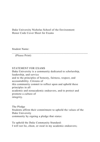 Duke University Nicholas School of the Environment
Honor Code Cover Sheet for Exams
Student Name:
_____________________________________________________
(Please Print)
STATEMENT FOR EXAMS
Duke University is a community dedicated to scholarship,
leadership, and service
and to the principles of honesty, fairness, respect, and
accountability. Citizens of
this community commit to reflect upon and uphold these
principles in all
academic and nonacademic endeavors, and to protect and
promote a culture of
integrity.
The Pledge
Students affirm their commitment to uphold the values of the
Duke University
community by signing a pledge that states:
To uphold the Duke Community Standard:
I will not lie, cheat, or steal in my academic endeavors;
 