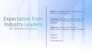 Business: Knowledge about industry, products,
services, and customer needs
Technology: Technology mindset, willing to learn,
effective use of technologies to solve business
problems
Leadership: Innovate, Influence, Good
communication, adopting to change, and flexible
Atul Sethi
IT Director
Cisco Systems, Inc.
 