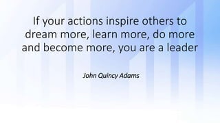 If your actions inspire others to
dream more, learn more, do more
and become more, you are a leader
John Quincy Adams
 