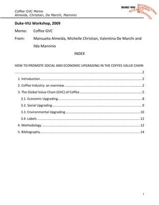Coffee GVC Memo
Almeida, Christian, De Marchi, Mannino

Duke-VIU Workshop, 2009
Memo:              Coffee GVC
From:              Mansueto Almeida, Michelle Christian, Valentina De Marchi and
                   Ilda Mannino
                                                               INDEX

HOW TO PROMOTE SOCIAL AND ECONOMIC UPGRADING IN THE COFFEE VALUE CHAIN
........................................................................................................................................ 2
   1. Introduction ............................................................................................................. 2
   2. Coffee Industry: an overview ................................................................................... 2
   3. The Global Value Chain (GVC) of Coffee ................................................................... 5
      3.1. Economic Upgrading .......................................................................................... 8
      3.2. Social Upgrading ................................................................................................ 9
      3.3. Environmental Upgrading ................................................................................ 10
      3.4. Labels .............................................................................................................. 12
   4. Methodology ......................................................................................................... 12
   5. Bibliography ........................................................................................................... 14




                                                                                                                                        1
 