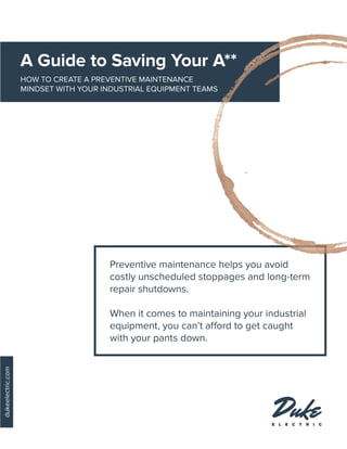 A Guide to Saving Your A**
HOW TO CREATE A PREVENTIVE MAINTENANCE
MINDSET WITH YOUR INDUSTRIAL EQUIPMENT TEAMS
dukeelectric.com
Preventive maintenance helps you avoid
costly unscheduled stoppages and long-term
repair shutdowns.
When it comes to maintaining your industrial
equipment, you can’t afford to get caught
with your pants down.
 