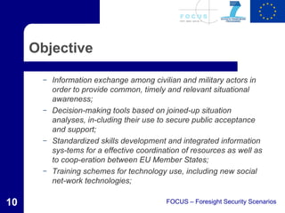 Objective

       –   Information exchange among civilian and military actors in
           order to provide common, timely and relevant situational
           awareness;
       –   Decision-making tools based on joined-up situation
           analyses, in-cluding their use to secure public acceptance
           and support;
       –   Standardized skills development and integrated information
           sys-tems for a effective coordination of resources as well as
           to coop-eration between EU Member States;
       –   Training schemes for technology use, including new social
           net-work technologies;

10                                          FOCUS – Foresight Security Scenarios
 