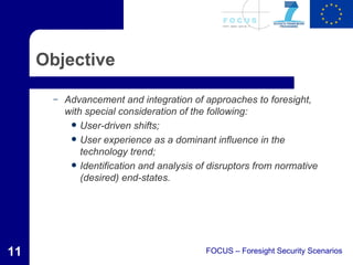 Objective

       –   Advancement and integration of approaches to foresight,
           with special consideration of the following:
             User-driven shifts;
             User experience as a dominant influence in the
               technology trend;
             Identification and analysis of disruptors from normative
               (desired) end-states.




11                                         FOCUS – Foresight Security Scenarios
 