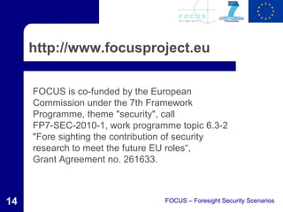 http://www.focusproject.eu

     FOCUS is co-funded by the European
     Commission under the 7th Framework
     Programme, theme "security", call
     FP7-SEC-2010-1, work programme topic 6.3-2
     "Fore sighting the contribution of security
     research to meet the future EU roles“,
     Grant Agreement no. 261633.



14                                FOCUS – Foresight Security Scenarios
 