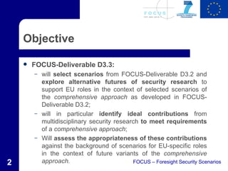 Objective

       FOCUS-Deliverable D3.3:
        –   will select scenarios from FOCUS-Deliverable D3.2 and
            explore alternative futures of security research to
            support EU roles in the context of selected scenarios of
            the comprehensive approach as developed in FOCUS-
            Deliverable D3.2;
        –   will in particular identify ideal contributions from
            multidisciplinary security research to meet requirements
            of a comprehensive approach;
        –   Will assess the appropriateness of these contributions
            against the background of scenarios for EU-specific roles
            in the context of future variants of the comprehensive
2           approach.                        FOCUS – Foresight Security Scenarios
 
