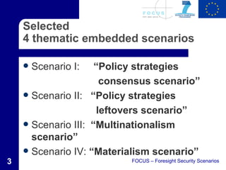 Selected
    4 thematic embedded scenarios

       Scenario I:  “Policy strategies
                       consensus scenario”
     Scenario II: “Policy strategies

                      leftovers scenario”
     Scenario III: “Multinationalism
      scenario”
     Scenario IV: “Materialism scenario”
3                          FOCUS – Foresight Security Scenarios
 