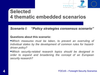 Selected
    4 thematic embedded scenarios

    Scenario I:    “Policy strategies consensus scenario”

    Questions about this scenario:
    Which measures must be taken, to prevent an overruling of
    individual states by the development of common rules for hazard-
    driven policy?
    Which security-related research topics should be designed in
    order to expand and broadening the concept of an European
    security research?



4                                       FOCUS – Foresight Security Scenarios
 