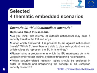 Selected
    4 thematic embedded scenarios

    Scenario III: “Multinationalism scenario”
    Questions about this scenario:
    Do you think, that internal or external nationalism may pose a
    security threat to the EU and why?
    Under which framework it is possible to act against nationalistic
    threats? Which EU members are able to play an important role and
    which values do represent the EU in its entirety?
    Please name a programme in which the EU represents common
    values in order to act against external threatening nationalisms.
    Which security-related research topics should be designed in
    order to expand and broadening the concept of an European
    security research?
6                                         FOCUS – Foresight Security Scenarios
 
