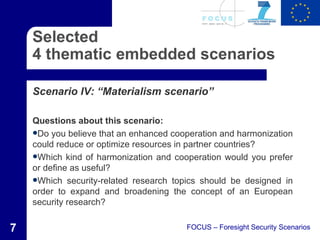 Selected
    4 thematic embedded scenarios

    Scenario IV: “Materialism scenario”

    Questions about this scenario:
    Do you believe that an enhanced cooperation and harmonization
    could reduce or optimize resources in partner countries?
    Which kind of harmonization and cooperation would you prefer
    or define as useful?
    Which security-related research topics should be designed in
    order to expand and broadening the concept of an European
    security research?


7                                       FOCUS – Foresight Security Scenarios
 