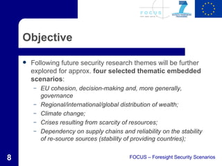 Objective

       Following future security research themes will be further
        explored for approx. four selected thematic embedded
        scenarios:
        –   EU cohesion, decision-making and, more generally,
            governance
        –   Regional/international/global distribution of wealth;
        –   Climate change;
        –   Crises resulting from scarcity of resources;
        –   Dependency on supply chains and reliability on the stability
            of re-source sources (stability of providing countries);


8                                            FOCUS – Foresight Security Scenarios
 