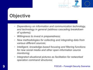 Objective

      –   Dependency on information and communication technology,
          and technology in general (address cascading breakdown
          of systems);
      –   Willingness to invest in preparedness;
      –   New methodologies for collecting and integrating data from
          various different sources;
      –   Intelligent, knowledge-based focusing and filtering functions
          for new social media and other open information source
          monitoring;
      –   Integrated situational pictures as facilitation for networked
          operation command structures;

9                                          FOCUS – Foresight Security Scenarios
 