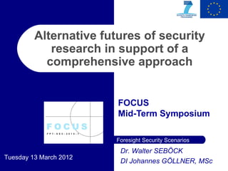 Alternative futures of security
            research in support of a
           comprehensive approach


                        FOCUS
                        Mid-Term Symposium

                        Foresight Security Scenarios
                         Dr. Walter SEBÖCK
Tuesday 13 March 2012
                         DI Johannes GÖLLNER, MSc
 