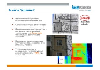 А как в Украине?

    Интенсивное старение и
    разрушение наружных стен
                                   Bautechnik
    Снижение несущей способности    (Ukraine)

    Повышение теплопроводности -
    расчетное сопротивление
    теплопередаче в 5 раз ниже
    минимально допустимого
    значения

    Биологическое повреждение
    внутренних поверхностей стен
    (плесень, грибок)

    Ухудшение климата в
    помещениях (температурный
    режим, влажность - 100% при
    норме 55%)
 