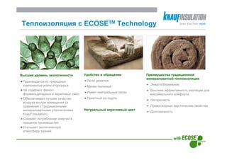 Теплоизоляция с ECOSEТМ Technology




Высший уровень экологичности        Удобство в обращении          Преимущества традиционной
                                                                  минераловатной теплоизоляции
 Производится из природных           Легко режется
 компонентов и/или вторсырья                                        Энергосбережение
                                     Менее пыльный
 Не содержит фенол-                                                Высокая эффективность изоляции для
                                     Имеет нейтральный запах
 формальдегидных и акриловых смол                                  максимального комфорта
 Обеспечивает лучшее качество        Приятный на ощупь
                                                                    Негорючесть
 воздуха внутри помещения (в
 сравнении с традиционными                                          Превосходные акустические свойства
 минераловатными утеплителями       Натуральный коричневый цвет
                                                                    Долговечность
 Knauf Insulation)
 Снижает потребление энергии в
 процессе производства
 Улучшает экологическую
 атмосферу зданий
 